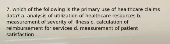 7. which of the following is the primary use of healthcare claims data? a. analysis of utilization of healthcare resources b. measurement of severity of illness c. calculation of reimbursement for services d. measurement of patient satisfaction