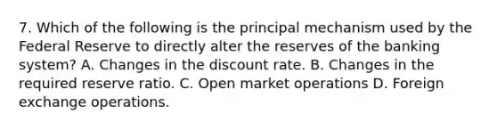 7. Which of the following is the principal mechanism used by the Federal Reserve to directly alter the reserves of the banking system? A. Changes in the discount rate. B. Changes in the required reserve ratio. C. Open market operations D. Foreign exchange operations.