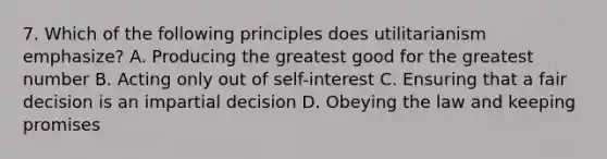 7. Which of the following principles does utilitarianism emphasize? A. Producing the greatest good for the greatest number B. Acting only out of self-interest C. Ensuring that a fair decision is an impartial decision D. Obeying the law and keeping promises