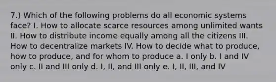 7.) Which of the following problems do all economic systems face? I. How to allocate scarce resources among unlimited wants II. How to distribute income equally among all the citizens III. How to decentralize markets IV. How to decide what to produce, how to produce, and for whom to produce a. I only b. I and IV only c. II and III only d. I, II, and III only e. I, II, III, and IV