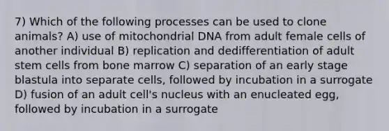 7) Which of the following processes can be used to clone animals? A) use of mitochondrial DNA from adult female cells of another individual B) replication and dedifferentiation of adult stem cells from bone marrow C) separation of an early stage blastula into separate cells, followed by incubation in a surrogate D) fusion of an adult cell's nucleus with an enucleated egg, followed by incubation in a surrogate