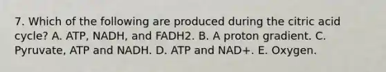 7. Which of the following are produced during the citric acid cycle? A. ATP, NADH, and FADH2. B. A proton gradient. C. Pyruvate, ATP and NADH. D. ATP and NAD+. E. Oxygen.