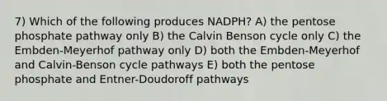 7) Which of the following produces NADPH? A) the pentose phosphate pathway only B) the Calvin Benson cycle only C) the Embden-Meyerhof pathway only D) both the Embden-Meyerhof and Calvin-Benson cycle pathways E) both the pentose phosphate and Entner-Doudoroff pathways