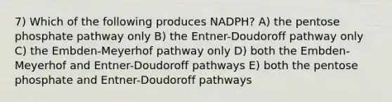 7) Which of the following produces NADPH? A) <a href='https://www.questionai.com/knowledge/kU2OmaBWIM-the-pentose-phosphate-pathway' class='anchor-knowledge'>the pentose phosphate pathway</a> only B) the Entner-Doudoroff pathway only C) the Embden-Meyerhof pathway only D) both the Embden-Meyerhof and Entner-Doudoroff pathways E) both the pentose phosphate and Entner-Doudoroff pathways