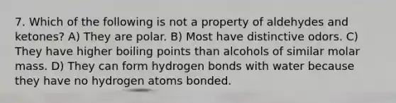 7. Which of the following is not a property of aldehydes and ketones? A) They are polar. B) Most have distinctive odors. C) They have higher boiling points than alcohols of similar molar mass. D) They can form hydrogen bonds with water because they have no hydrogen atoms bonded.