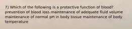 7) Which of the following is a protective function of blood? prevention of blood loss maintenance of adequate fluid volume maintenance of normal pH in body tissue maintenance of body temperature