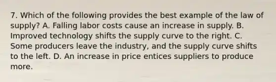 7. Which of the following provides the best example of the law of supply? A. Falling labor costs cause an increase in supply. B. Improved technology shifts the supply curve to the right. C. Some producers leave the industry, and the supply curve shifts to the left. D. An increase in price entices suppliers to produce more.