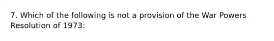 7. Which of the following is not a provision of the War Powers Resolution of 1973: