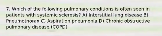 7. Which of the following pulmonary conditions is often seen in patients with systemic sclerosis? A) Interstitial lung disease B) Pneumothorax C) Aspiration pneumonia D) Chronic obstructive pulmonary disease (COPD)