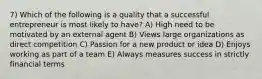 7) Which of the following is a quality that a successful entrepreneur is most likely to have? A) High need to be motivated by an external agent B) Views large organizations as direct competition C) Passion for a new product or idea D) Enjoys working as part of a team E) Always measures success in strictly financial terms