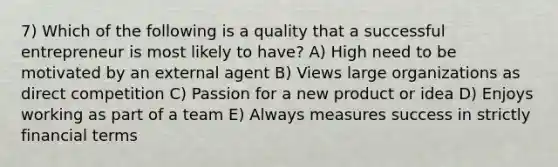 7) Which of the following is a quality that a successful entrepreneur is most likely to have? A) High need to be motivated by an external agent B) Views large organizations as direct competition C) Passion for a new product or idea D) Enjoys working as part of a team E) Always measures success in strictly financial terms