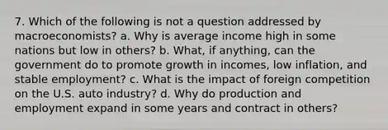 7. Which of the following is not a question addressed by macroeconomists? a. Why is average income high in some nations but low in others? b. What, if anything, can the government do to promote growth in incomes, low inflation, and stable employment? c. What is the impact of foreign competition on the U.S. auto industry? d. Why do production and employment expand in some years and contract in others?