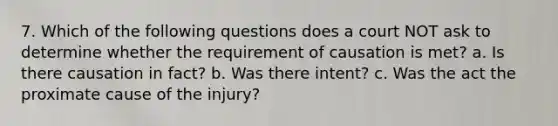 7. Which of the following questions does a court NOT ask to determine whether the requirement of causation is met? a. Is there causation in fact? b. Was there intent? c. Was the act the proximate cause of the injury?