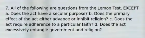 7. All of the following are questions from the Lemon Test, EXCEPT a. Does the act have a secular purpose? b. Does the primary effect of the act either advance or inhibit religion? c. Does the act require adherence to a particular faith? d. Does the act excessively entangle government and religion?