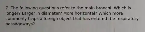 7. The following questions refer to the main bronchi. Which is longer? Larger in diameter? More horizontal? Which more commonly traps a foreign object that has entered the respiratory passageways?