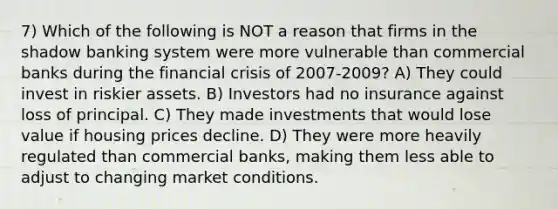 7) Which of the following is NOT a reason that firms in the shadow banking system were more vulnerable than commercial banks during the financial crisis of 2007-2009? A) They could invest in riskier assets. B) Investors had no insurance against loss of principal. C) They made investments that would lose value if housing prices decline. D) They were more heavily regulated than commercial banks, making them less able to adjust to changing market conditions.