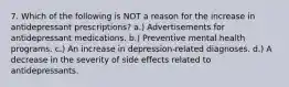 7. Which of the following is NOT a reason for the increase in antidepressant prescriptions? a.) Advertisements for antidepressant medications. b.) Preventive mental health programs. c.) An increase in depression-related diagnoses. d.) A decrease in the severity of side effects related to antidepressants.