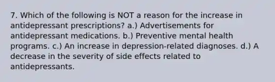 7. Which of the following is NOT a reason for the increase in antidepressant prescriptions? a.) Advertisements for antidepressant medications. b.) Preventive mental health programs. c.) An increase in depression-related diagnoses. d.) A decrease in the severity of side effects related to antidepressants.