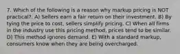 7. Which of the following is a reason why markup pricing is NOT practical?. A) Sellers earn a fair return on their investment. B) By tying the price to cost, sellers simplify pricing. C) When all firms in the industry use this pricing method, prices tend to be similar. D) This method ignores demand. E) With a standard markup, consumers know when they are being overcharged.