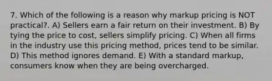 7. Which of the following is a reason why markup pricing is NOT practical?. A) Sellers earn a fair return on their investment. B) By tying the price to cost, sellers simplify pricing. C) When all firms in the industry use this pricing method, prices tend to be similar. D) This method ignores demand. E) With a standard markup, consumers know when they are being overcharged.