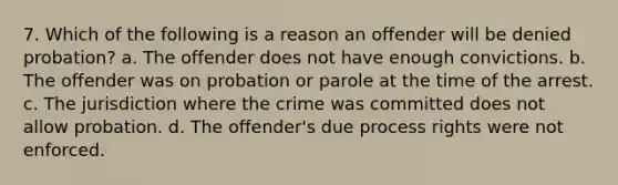 7. Which of the following is a reason an offender will be denied probation? a. The offender does not have enough convictions. b. The offender was on probation or parole at the time of the arrest. c. The jurisdiction where the crime was committed does not allow probation. d. The offender's due process rights were not enforced.