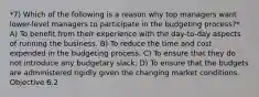 *7) Which of the following is a reason why top managers want lower-level managers to participate in the budgeting process?* A) To benefit from their experience with the day-to-day aspects of running the business. B) To reduce the time and cost expended in the budgeting process. C) To ensure that they do not introduce any budgetary slack. D) To ensure that the budgets are administered rigidly given the changing market conditions. Objective 6.2