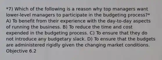 *7) Which of the following is a reason why top managers want lower-level managers to participate in the budgeting process?* A) To benefit from their experience with the day-to-day aspects of running the business. B) To reduce the time and cost expended in the budgeting process. C) To ensure that they do not introduce any budgetary slack. D) To ensure that the budgets are administered rigidly given the changing market conditions. Objective 6.2