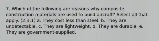 7. Which of the following are reasons why composite construction materials are used to build aircraft? Select all that apply. (2.B.1) a. They cost less than steel. b. They are undetectable. c. They are lightweight. d. They are durable. e. They are government-supplied.