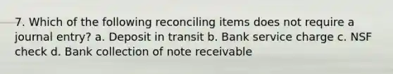 7. Which of the following reconciling items does not require a journal entry? a. Deposit in transit b. Bank service charge c. NSF check d. Bank collection of note receivable