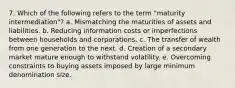 7. Which of the following refers to the term "maturity intermediation"? a. Mismatching the maturities of assets and liabilities. b. Reducing information costs or imperfections between households and corporations. c. The transfer of wealth from one generation to the next. d. Creation of a secondary market mature enough to withstand volatility. e. Overcoming constraints to buying assets imposed by large minimum denomination size.