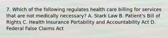 7. Which of the following regulates health care billing for services that are not medically necessary? A. Stark Law B. Patient's Bill of Rights C. Health Insurance Portability and Accountability Act D. Federal False Claims Act