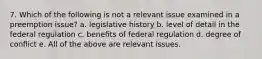 7. Which of the following is not a relevant issue examined in a preemption issue? a. legislative history b. level of detail in the federal regulation c. benefits of federal regulation d. degree of conflict e. All of the above are relevant issues.