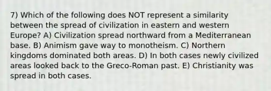 7) Which of the following does NOT represent a similarity between the spread of civilization in eastern and western Europe? A) Civilization spread northward from a Mediterranean base. B) Animism gave way to monotheism. C) Northern kingdoms dominated both areas. D) In both cases newly civilized areas looked back to the Greco-Roman past. E) Christianity was spread in both cases.