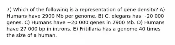 7) Which of the following is a representation of gene density? A) Humans have 2900 Mb per genome. B) C. elegans has ~20 000 genes. C) Humans have ~20 000 genes in 2900 Mb. D) Humans have 27 000 bp in introns. E) Fritillaria has a genome 40 times the size of a human.