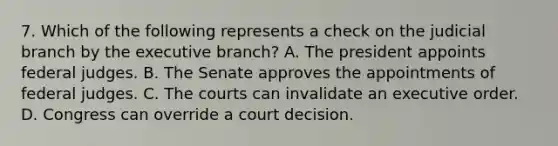 7. Which of the following represents a check on the judicial branch by the executive branch? A. The president appoints federal judges. B. The Senate approves the appointments of federal judges. C. The courts can invalidate an executive order. D. Congress can override a court decision.