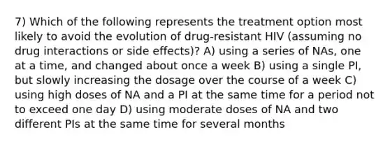 7) Which of the following represents the treatment option most likely to avoid the evolution of drug-resistant HIV (assuming no drug interactions or side effects)? A) using a series of NAs, one at a time, and changed about once a week B) using a single PI, but slowly increasing the dosage over the course of a week C) using high doses of NA and a PI at the same time for a period not to exceed one day D) using moderate doses of NA and two different PIs at the same time for several months