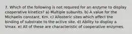 7. Which of the following is not required for an enzyme to display cooperative kinetics? a) Multiple subunits. b) A value for the Michaelis constant, Km. c) Allosteric sites which affect the binding of substrate to the active site. d) Ability to display a Vmax. e) All of these are characteristic of cooperative enzymes.