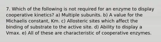 7. Which of the following is not required for an enzyme to display cooperative kinetics? a) Multiple subunits. b) A value for the Michaelis constant, Km. c) Allosteric sites which affect the binding of substrate to the active site. d) Ability to display a Vmax. e) All of these are characteristic of cooperative enzymes.