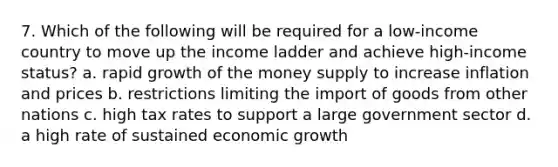 7. Which of the following will be required for a low-income country to move up the income ladder and achieve high-income status? a. rapid growth of the money supply to increase inflation and prices b. restrictions limiting the import of goods from other nations c. high tax rates to support a large government sector d. a high rate of sustained economic growth