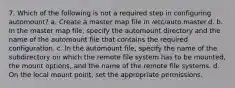 7. Which of the following is not a required step in configuring automount? a. Create a master map file in /etc/auto.master.d. b. In the master map file, specify the automount directory and the name of the automount file that contains the required configuration. c. In the automount file, specify the name of the subdirectory on which the remote file system has to be mounted, the mount options, and the name of the remote file systems. d. On the local mount point, set the appropriate permissions.