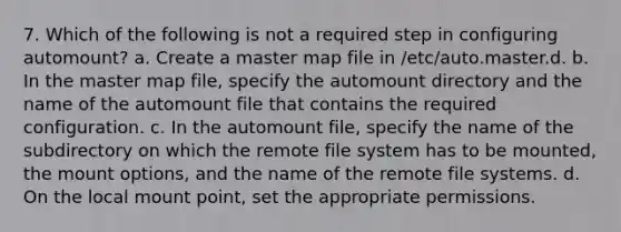 7. Which of the following is not a required step in configuring automount? a. Create a master map file in /etc/auto.master.d. b. In the master map file, specify the automount directory and the name of the automount file that contains the required configuration. c. In the automount file, specify the name of the subdirectory on which the remote file system has to be mounted, the mount options, and the name of the remote file systems. d. On the local mount point, set the appropriate permissions.