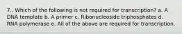 7.. Which of the following is not required for transcription? a. A DNA template b. A primer c. Ribonucleoside triphosphates d. RNA polymerase e. All of the above are required for transcription.