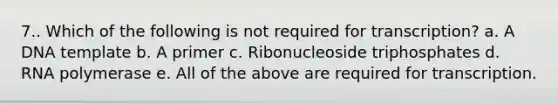 7.. Which of the following is not required for transcription? a. A DNA template b. A primer c. Ribonucleoside triphosphates d. RNA polymerase e. All of the above are required for transcription.