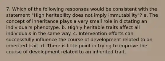 7. Which of the following responses would be consistent with the statement "High heritability does not imply immutability"? a. The concept of inheritance plays a very small role in dictating an individual's phenotype. b. Highly heritable traits affect all individuals in the same way. c. Intervention efforts can successfully influence the course of development related to an inherited trait. d. There is little point in trying to improve the course of development related to an inherited trait.