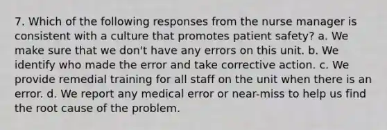 7. Which of the following responses from the nurse manager is consistent with a culture that promotes patient safety? a. We make sure that we don't have any errors on this unit. b. We identify who made the error and take corrective action. c. We provide remedial training for all staff on the unit when there is an error. d. We report any medical error or near-miss to help us find the root cause of the problem.