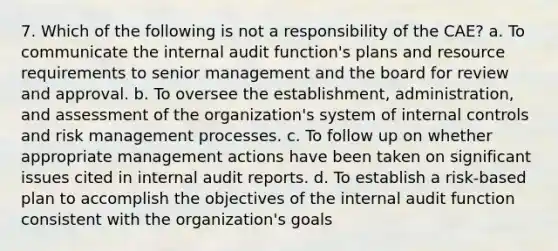 7. Which of the following is not a responsibility of the CAE? a. To communicate the internal audit function's plans and resource requirements to senior management and the board for review and approval. b. To oversee the establishment, administration, and assessment of the organization's system of <a href='https://www.questionai.com/knowledge/kjj42owoAP-internal-control' class='anchor-knowledge'>internal control</a>s and risk management processes. c. To follow up on whether appropriate management actions have been taken on significant issues cited in internal audit reports. d. To establish a risk-based plan to accomplish the objectives of the internal audit function consistent with the organization's goals