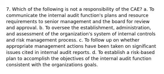 7. Which of the following is not a responsibility of the CAE? a. To communicate the internal audit function's plans and resource requirements to senior management and the board for review and approval. b. To oversee the establishment, administration, and assessment of the organization's system of internal controls and risk management process. c. To follow up on whether appropriate management actions have been taken on significant issues cited in internal audit reports. d. To establish a risk-based plan to accomplish the objectives of the internal audit function consistent with the organizations goals.