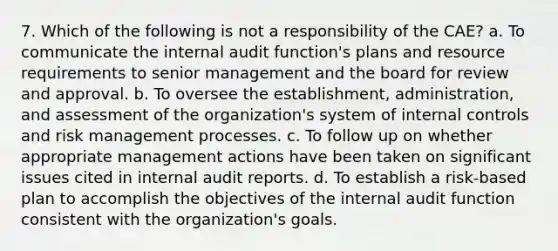 7. Which of the following is not a responsibility of the CAE? a. To communicate the internal audit function's plans and resource requirements to senior management and the board for review and approval. b. To oversee the establishment, administration, and assessment of the organization's system of <a href='https://www.questionai.com/knowledge/kjj42owoAP-internal-control' class='anchor-knowledge'>internal control</a>s and risk management processes. c. To follow up on whether appropriate management actions have been taken on significant issues cited in internal audit reports. d. To establish a risk-based plan to accomplish the objectives of the internal audit function consistent with the organization's goals.