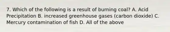 7. Which of the following is a result of burning coal? A. Acid Precipitation B. increased greenhouse gases (carbon dioxide) C. Mercury contamination of fish D. All of the above