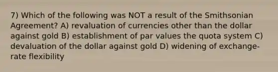 7) Which of the following was NOT a result of the Smithsonian Agreement? A) revaluation of currencies other than the dollar against gold B) establishment of par values the quota system C) devaluation of the dollar against gold D) widening of exchange-rate flexibility